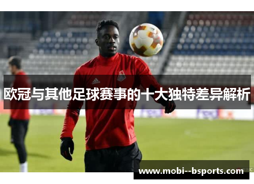 欧冠与其他足球赛事的十大独特差异解析