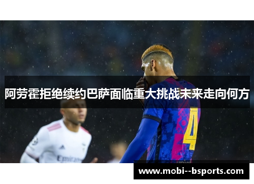 阿劳霍拒绝续约巴萨面临重大挑战未来走向何方 阿劳霍拒绝续约巴萨面临重大挑战未来走向何方