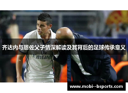 齐达内与恩佐父子情深解读及其背后的足球传承意义