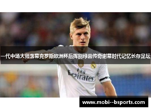 一代中场大师落幕克罗斯欧洲杯后挥别绿茵传奇谢幕时代记忆长存足坛